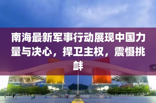 南海最新军事行动展现中国力量与决心，捍卫主权，震慑挑衅
