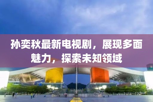 孙奕秋最新电视剧，展现多面魅力，探索未知领域