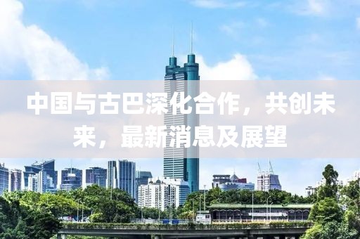 中国与古巴深化合作，共创未来，最新消息及展望