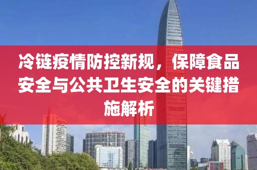 冷链疫情防控新规，保障食品安全与公共卫生安全的关键措施解析