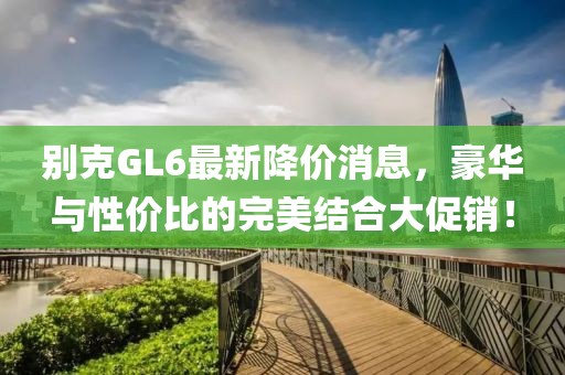 别克GL6最新降价消息，豪华与性价比的完美结合大促销！
