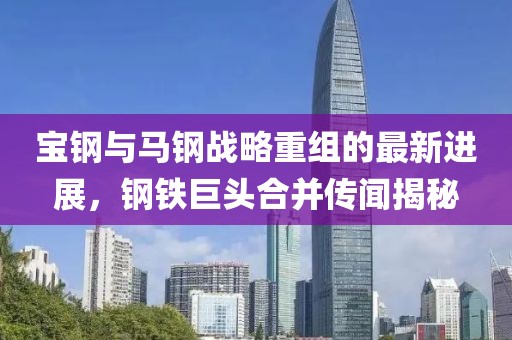 宝钢与马钢战略重组的最新进展，钢铁巨头合并传闻揭秘