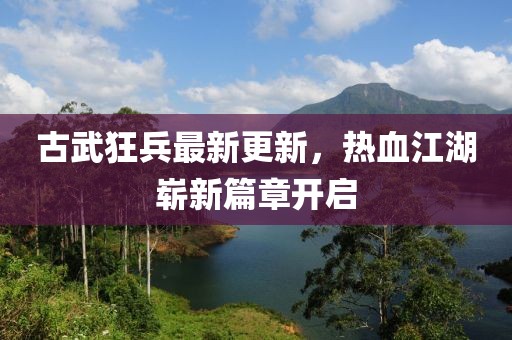 古武狂兵最新更新，热血江湖崭新篇章开启