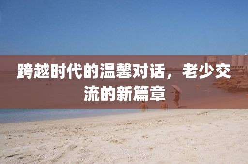 跨越时代的温馨对话，老少交流的新篇章
