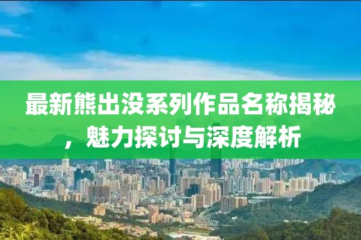 最新熊出没系列作品名称揭秘，魅力探讨与深度解析