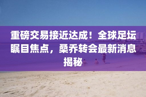 重磅交易接近达成！全球足坛瞩目焦点，桑乔转会最新消息揭秘