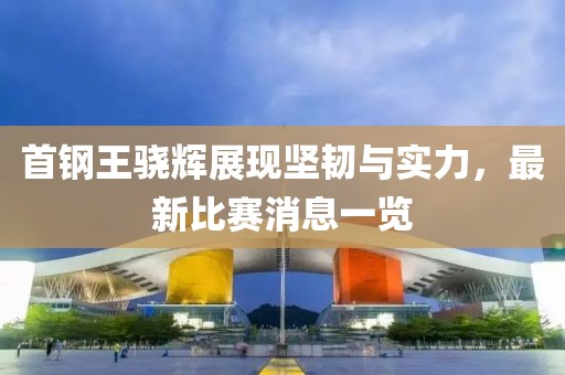首钢王骁辉展现坚韧与实力，最新比赛消息一览