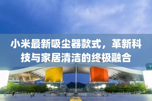 小米最新吸尘器款式，革新科技与家居清洁的终极融合
