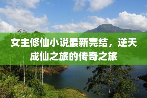 女主修仙小说最新完结，逆天成仙之旅的传奇之旅