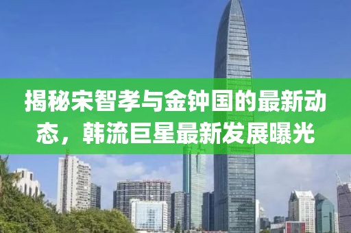 揭秘宋智孝与金钟国的最新动态，韩流巨星最新发展曝光