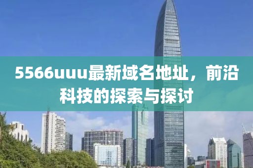 5566uuu最新域名地址，前沿科技的探索与探讨