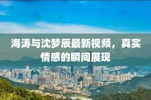海涛与沈梦辰最新视频，真实情感的瞬间展现