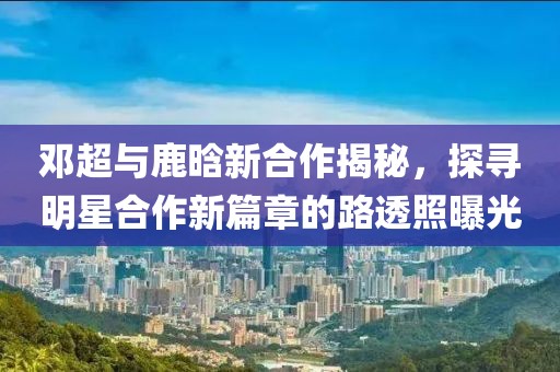 邓超与鹿晗新合作揭秘，探寻明星合作新篇章的路透照曝光
