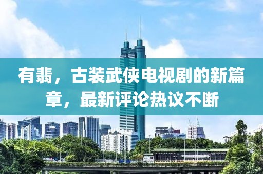 有翡，古装武侠电视剧的新篇章，最新评论热议不断