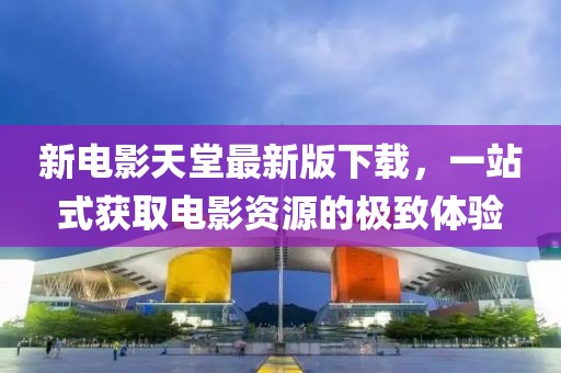 新电影天堂最新版下载，一站式获取电影资源的极致体验
