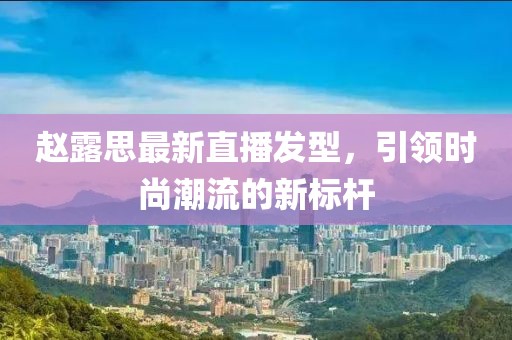 赵露思最新直播发型，引领时尚潮流的新标杆
