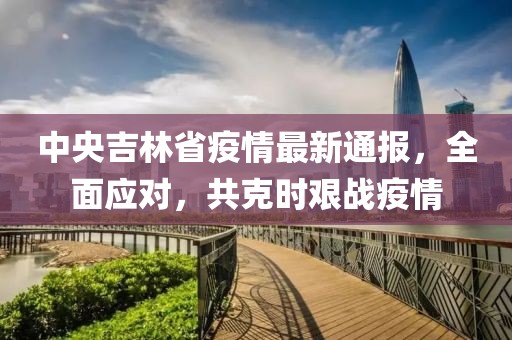 中央吉林省疫情最新通报，全面应对，共克时艰战疫情