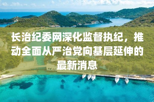 长治纪委网深化监督执纪，推动全面从严治党向基层延伸的最新消息