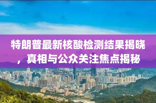 特朗普最新核酸检测结果揭晓，真相与公众关注焦点揭秘