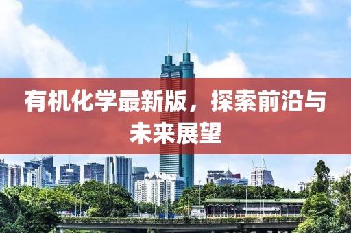 有机化学最新版，探索前沿与未来展望
