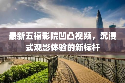 最新五福影院凹凸视频，沉浸式观影体验的新标杆