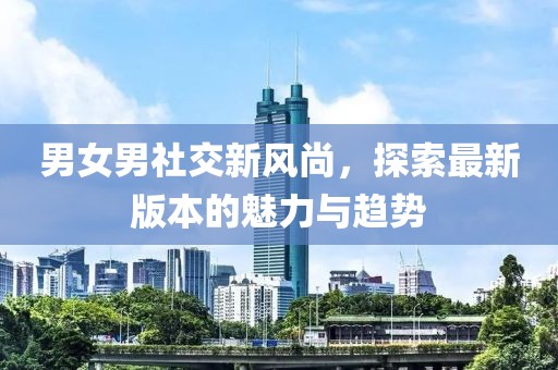 男女男社交新风尚，探索最新版本的魅力与趋势