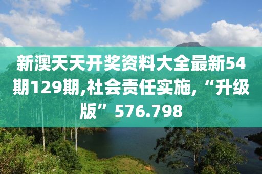 新澳天天开奖资料大全最新54期129期,社会责任实施,“升级版”576.798