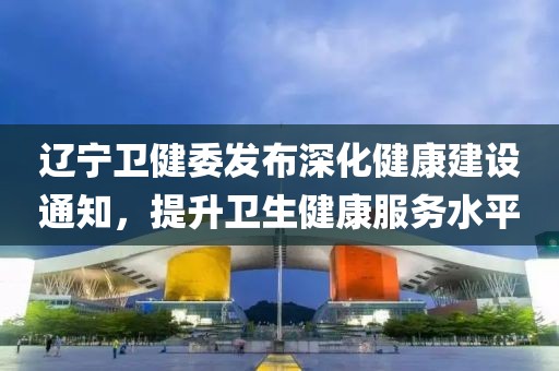 辽宁卫健委发布深化健康建设通知，提升卫生健康服务水平