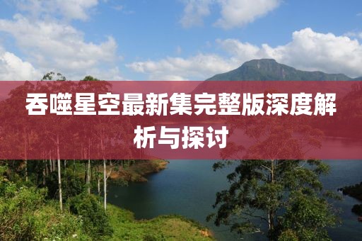 吞噬星空最新集完整版深度解析与探讨