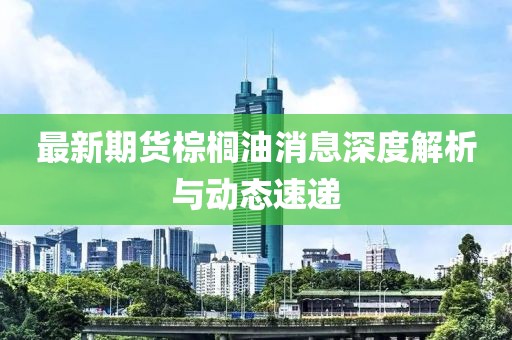 最新期货棕榈油消息深度解析与动态速递