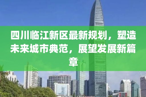 四川临江新区最新规划，塑造未来城市典范，展望发展新篇章