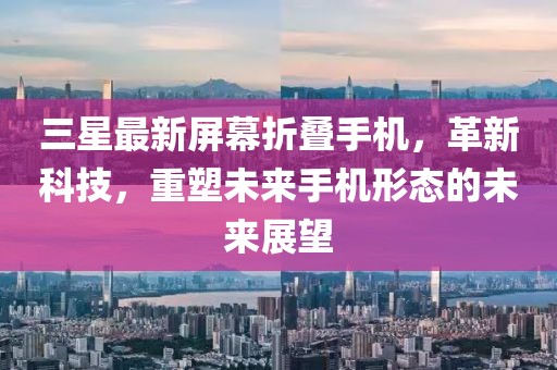 三星最新屏幕折叠手机，革新科技，重塑未来手机形态的未来展望