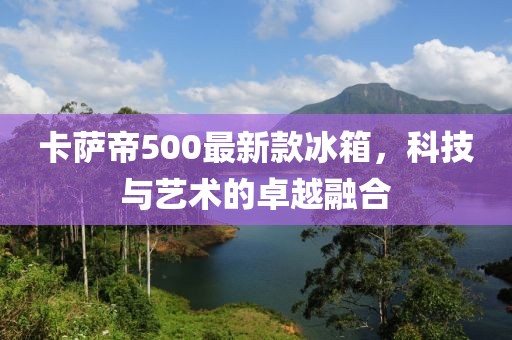卡萨帝500最新款冰箱，科技与艺术的卓越融合