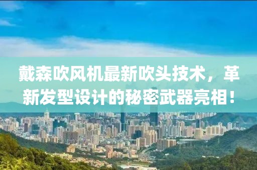 戴森吹风机最新吹头技术，革新发型设计的秘密武器亮相！