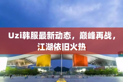 Uzi韩服最新动态，巅峰再战，江湖依旧火热
