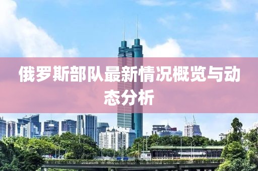 俄罗斯部队最新情况概览与动态分析