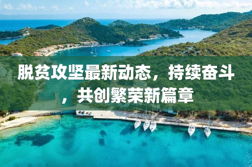 脱贫攻坚最新动态，持续奋斗，共创繁荣新篇章