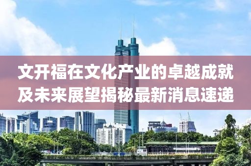 文开福在文化产业的卓越成就及未来展望揭秘最新消息速递