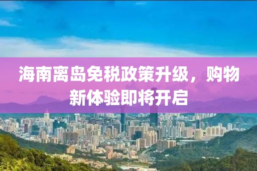 海南离岛免税政策升级，购物新体验即将开启