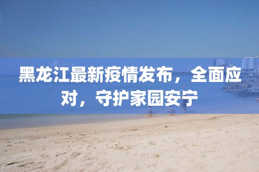 黑龙江最新疫情发布，全面应对，守护家园安宁