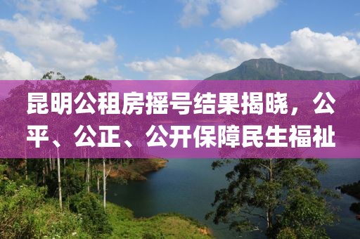 昆明公租房摇号结果揭晓，公平、公正、公开保障民生福祉