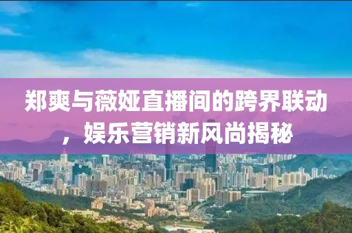 郑爽与薇娅直播间的跨界联动，娱乐营销新风尚揭秘