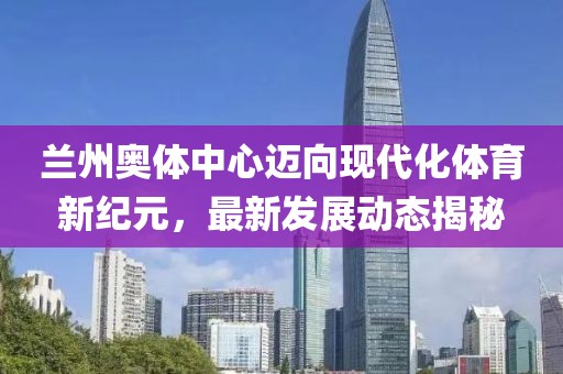 兰州奥体中心迈向现代化体育新纪元，最新发展动态揭秘