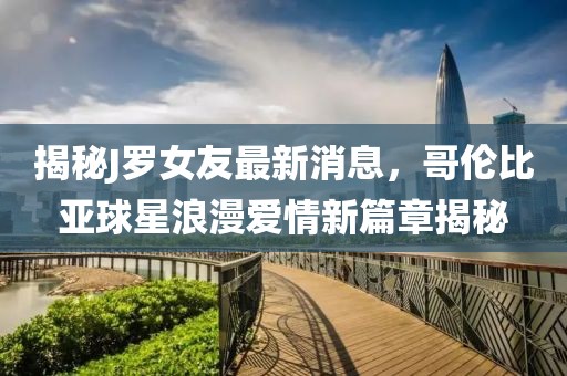 揭秘J罗女友最新消息，哥伦比亚球星浪漫爱情新篇章揭秘