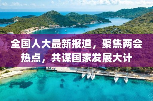 全国人大最新报道，聚焦两会热点，共谋国家发展大计