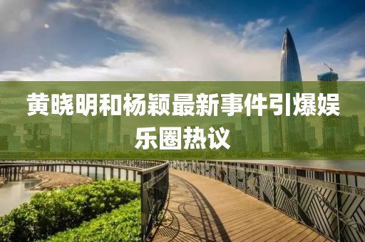 黄晓明和杨颖最新事件引爆娱乐圈热议