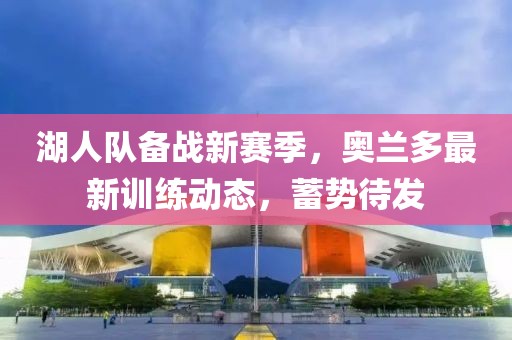 湖人队备战新赛季，奥兰多最新训练动态，蓄势待发