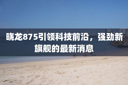 晓龙875引领科技前沿，强劲新旗舰的最新消息