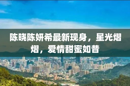 陈晓陈妍希最新现身，星光熠熠，爱情甜蜜如昔