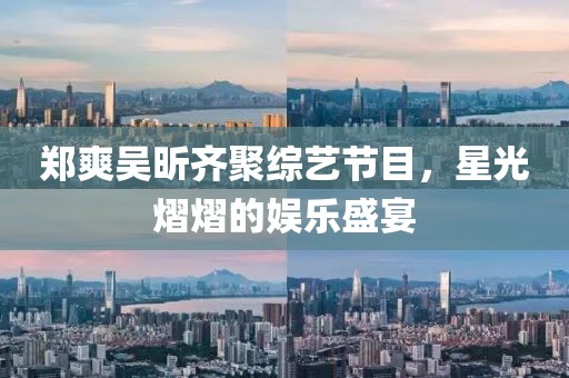 郑爽吴昕齐聚综艺节目，星光熠熠的娱乐盛宴